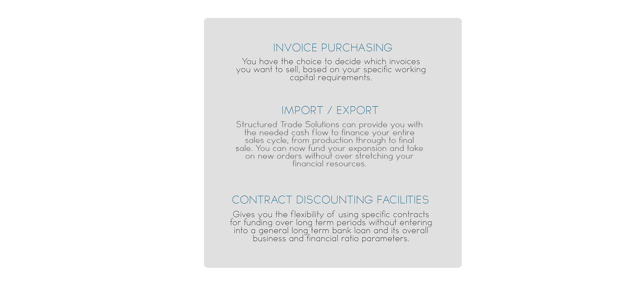 Invoice Purchasing: You have the choice to decide which invoices you want to sell, based on your specific working capital requirements. Import/Export: Structured Trade Solutions can provide you with the needed cash flow to finance your entire sales cycle, from production through to final  sale. You can now fund your expansion and take on new orders without over stretching your 
financial resources. Contract Discounting Facilities: Gives you the flexibility of using specific contracts for funding over long term periods without entering into a general long term bank loan and its overall business and financial ratio parameters.